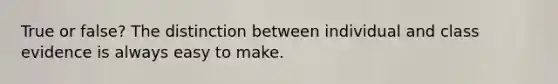 True or false? The distinction between individual and class evidence is always easy to make.