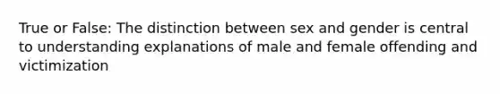 True or False: The distinction between sex and gender is central to understanding explanations of male and female offending and victimization