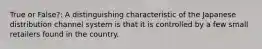 True or False?: A distinguishing characteristic of the Japanese distribution channel system is that it is controlled by a few small retailers found in the country.