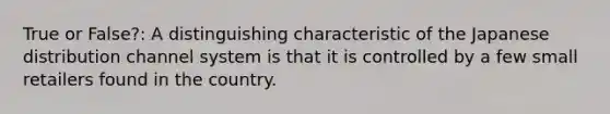 True or False?: A distinguishing characteristic of the Japanese distribution channel system is that it is controlled by a few small retailers found in the country.