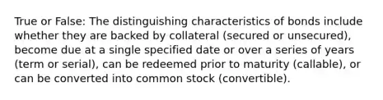 True or False: The distinguishing characteristics of bonds include whether they are backed by collateral (secured or unsecured), become due at a single specified date or over a series of years (term or serial), can be redeemed prior to maturity (callable), or can be converted into common stock (convertible).