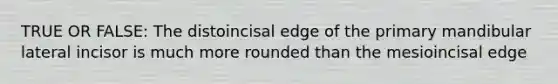 TRUE OR FALSE: The distoincisal edge of the primary mandibular lateral incisor is much more rounded than the mesioincisal edge