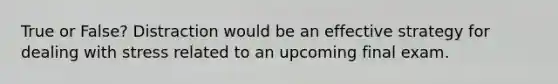 True or False? Distraction would be an effective strategy for dealing with stress related to an upcoming final exam.