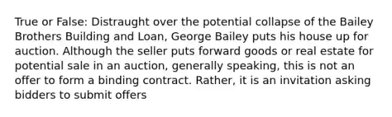 True or False: Distraught over the potential collapse of the Bailey Brothers Building and Loan, George Bailey puts his house up for auction. Although the seller puts forward goods or real estate for potential sale in an auction, generally speaking, this is not an offer to form a binding contract. Rather, it is an invitation asking bidders to submit offers