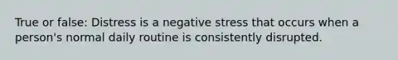 True or false: Distress is a negative stress that occurs when a person's normal daily routine is consistently disrupted.