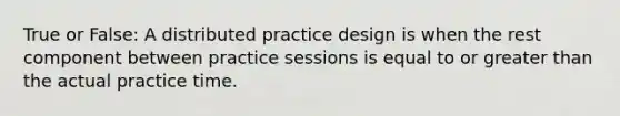 True or False: A distributed practice design is when the rest component between practice sessions is equal to or greater than the actual practice time.