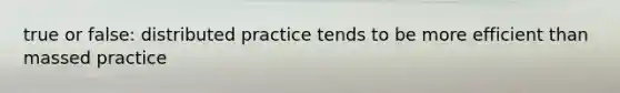 true or false: distributed practice tends to be more efficient than massed practice