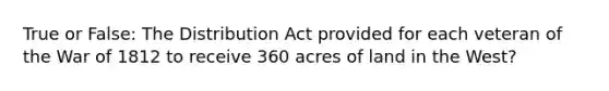 True or False: The Distribution Act provided for each veteran of the War of 1812 to receive 360 acres of land in the West?