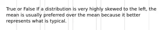 True or False If a distribution is very highly skewed to the left, the mean is usually preferred over the mean because it better represents what is typical.