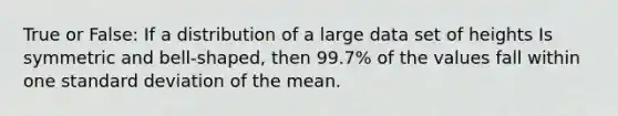 True or False: If a distribution of a large data set of heights Is symmetric and bell-shaped, then 99.7% of the values fall within one standard deviation of the mean.