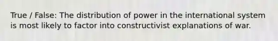 True / False: The distribution of power in the international system is most likely to factor into constructivist explanations of war.