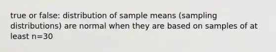 true or false: distribution of sample means (sampling distributions) are normal when they are based on samples of at least n=30