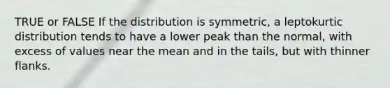 TRUE or FALSE If the distribution is symmetric, a leptokurtic distribution tends to have a lower peak than the normal, with excess of values near the mean and in the tails, but with thinner flanks.