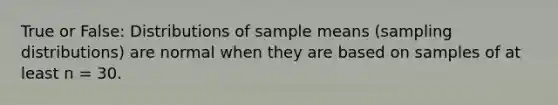 True or False: Distributions of sample means (sampling distributions) are normal when they are based on samples of at least n = 30.