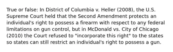 True or false: In District of Columbia v. Heller (2008), the U.S. Supreme Court held that the Second Amendment protects an individual's right to possess a firearm with respect to any federal limitations on gun control, but in McDonald vs. City of Chicago (2010) the Court refused to "incorporate this right" to the states so states can still restrict an individual's right to possess a gun.