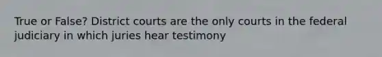 True or False? District courts are the only courts in the federal judiciary in which juries hear testimony