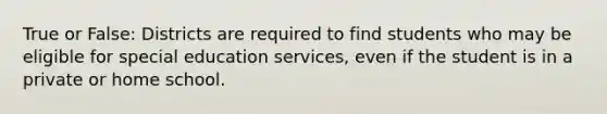 True or False: Districts are required to find students who may be eligible for special education services, even if the student is in a private or home school.