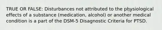 TRUE OR FALSE: Disturbances not attributed to the physiological effects of a substance (medication, alcohol) or another medical condition is a part of the DSM-5 Disagnostic Criteria for PTSD.