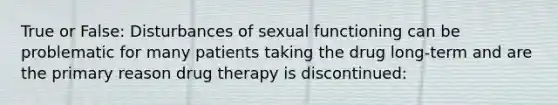 True or False: Disturbances of sexual functioning can be problematic for many patients taking the drug long-term and are the primary reason drug therapy is discontinued: