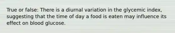 True or false: There is a diurnal variation in the glycemic index, suggesting that the time of day a food is eaten may influence its effect on blood glucose.