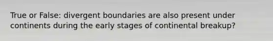 True or False: divergent boundaries are also present under continents during the early stages of continental breakup?