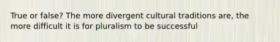 True or false? The more divergent cultural traditions are, the more difficult it is for pluralism to be successful