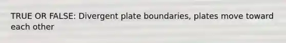 TRUE OR FALSE: Divergent plate boundaries, plates move toward each other