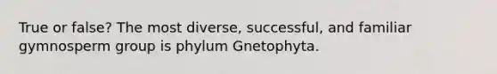 True or false? The most diverse, successful, and familiar gymnosperm group is phylum Gnetophyta.