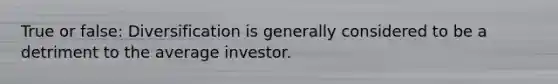 True or false: Diversification is generally considered to be a detriment to the average investor.