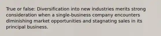 True or false: Diversification into new industries merits strong consideration when a single-business company encounters diminishing market opportunities and stagnating sales in its principal business.