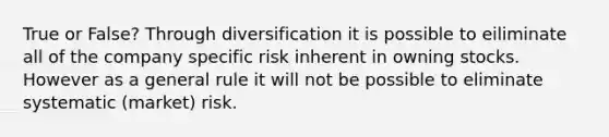 True or False? Through diversification it is possible to eiliminate all of the company specific risk inherent in owning stocks. However as a general rule it will not be possible to eliminate systematic (market) risk.