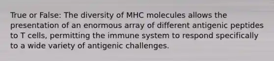 True or False: The diversity of MHC molecules allows the presentation of an enormous array of different antigenic peptides to T cells, permitting the immune system to respond specifically to a wide variety of antigenic challenges.