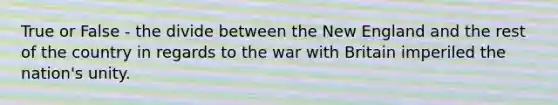 True or False - the divide between the New England and the rest of the country in regards to the war with Britain imperiled the nation's unity.