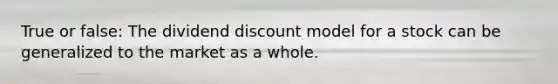 True or false: The dividend discount model for a stock can be generalized to the market as a whole.