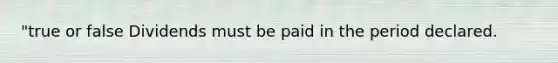 "true or false Dividends must be paid in the period declared.