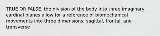 TRUE OR FALSE. the division of the body into three imaginary cardinal planes allow for a reference of biomechanical movements into three dimensions: sagittal, frontal, and transverse