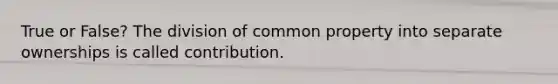 True or False? The division of common property into separate ownerships is called contribution.