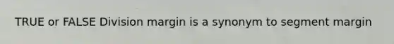 TRUE or FALSE Division margin is a synonym to segment margin