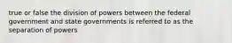 true or false the division of powers between the federal government and state governments is referred to as the separation of powers