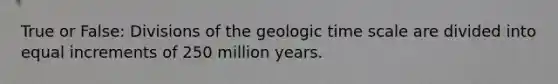 True or False: Divisions of the geologic time scale are divided into equal increments of 250 million years.​