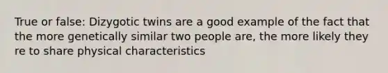 True or false: Dizygotic twins are a good example of the fact that the more genetically similar two people are, the more likely they re to share physical characteristics