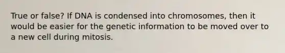 True or false? If DNA is condensed into chromosomes, then it would be easier for the genetic information to be moved over to a new cell during mitosis.