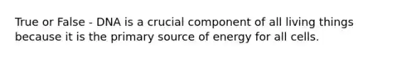 True or False - DNA is a crucial component of all living things because it is the primary source of energy for all cells.