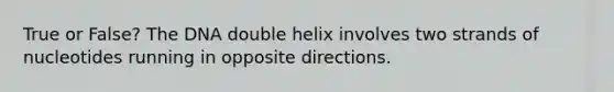 True or False? The DNA double helix involves two strands of nucleotides running in opposite directions.