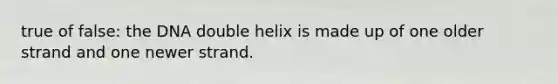 true of false: the DNA double helix is made up of one older strand and one newer strand.