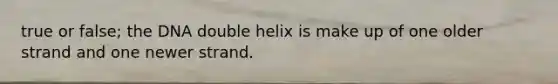 true or false; the DNA double helix is make up of one older strand and one newer strand.