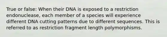 True or false: When their DNA is exposed to a restriction endonuclease, each member of a species will experience different DNA cutting patterns due to different sequences. This is referred to as restriction fragment length polymorphisms.