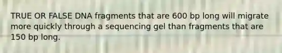 TRUE OR FALSE DNA fragments that are 600 bp long will migrate more quickly through a sequencing gel than fragments that are 150 bp long.