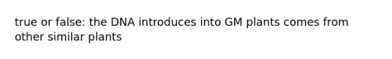 true or false: the DNA introduces into GM plants comes from other similar plants