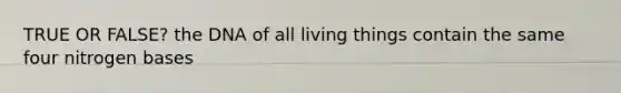 TRUE OR FALSE? the DNA of all living things contain the same four nitrogen bases
